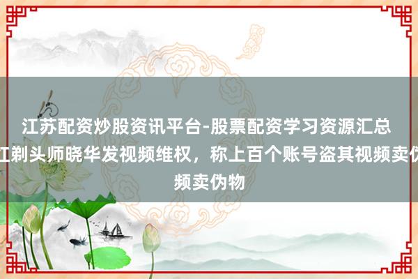 江苏配资炒股资讯平台-股票配资学习资源汇总 网红剃头师晓华发视频维权，称上百个账号盗其视频卖伪物