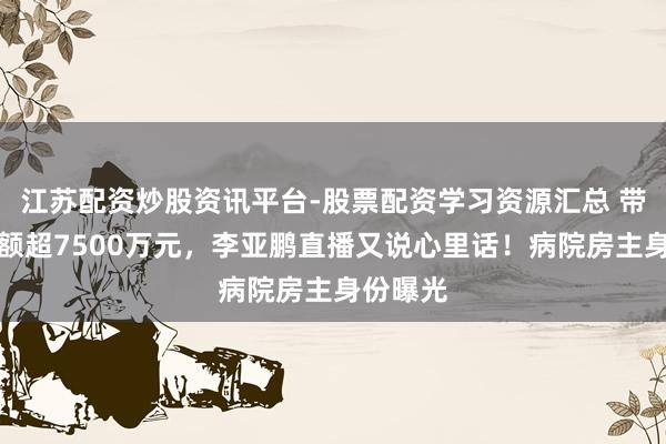 江苏配资炒股资讯平台-股票配资学习资源汇总 带货销售额超7500万元，李亚鹏直播又说心里话！病院房主身份曝光