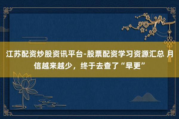 江苏配资炒股资讯平台-股票配资学习资源汇总 月信越来越少，终于去查了“早更”