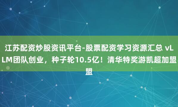 江苏配资炒股资讯平台-股票配资学习资源汇总 vLLM团队创业，种子轮10.5亿！清华特奖游凯超加盟