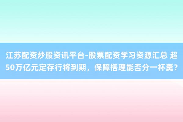 江苏配资炒股资讯平台-股票配资学习资源汇总 超50万亿元定存行将到期，保障搭理能否分一杯羹？