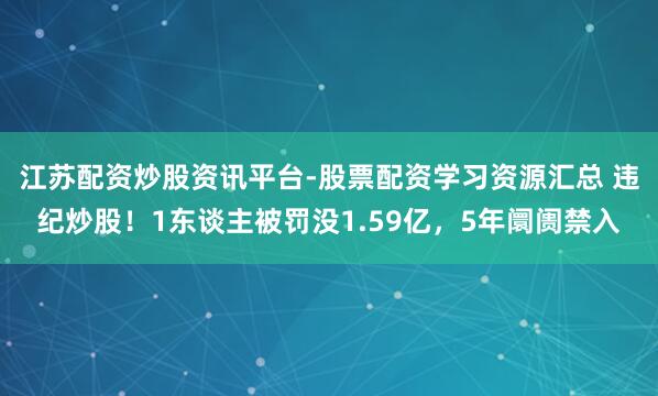 江苏配资炒股资讯平台-股票配资学习资源汇总 违纪炒股！1东谈主被罚没1.59亿，5年阛阓禁入