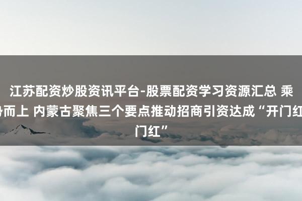 江苏配资炒股资讯平台-股票配资学习资源汇总 乘势而上 内蒙古聚焦三个要点推动招商引资达成“开门红”