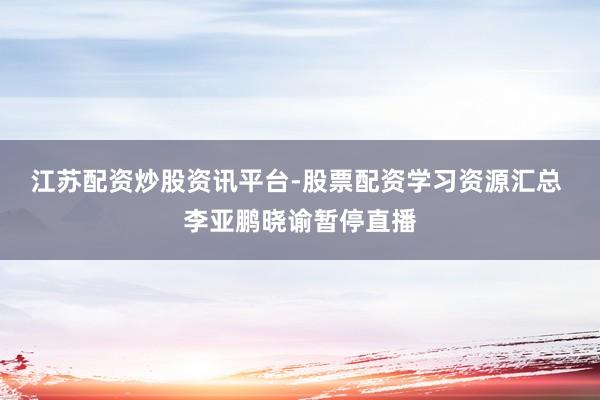 江苏配资炒股资讯平台-股票配资学习资源汇总 李亚鹏晓谕暂停直播