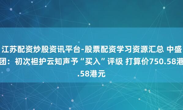 江苏配资炒股资讯平台-股票配资学习资源汇总 中盛集团：初次袒护云知声予“买入”评级 打算价750.58港元