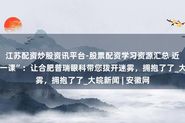江苏配资炒股资讯平台-股票配资学习资源汇总 近视手术的“感性一课”：让合肥普瑞眼科带您拨开迷雾，拥抱了了_大皖新闻 | 安徽网
