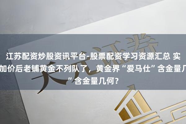 江苏配资炒股资讯平台-股票配资学习资源汇总 实探 | 加价后老铺黄金不列队了，黄金界“爱马仕”含金量几何？