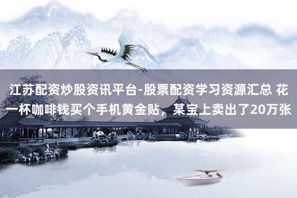 江苏配资炒股资讯平台-股票配资学习资源汇总 花一杯咖啡钱买个手机黄金贴，某宝上卖出了20万张