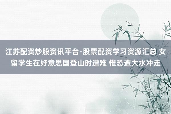 江苏配资炒股资讯平台-股票配资学习资源汇总 女留学生在好意思国登山时遭难 惟恐遭大水冲走