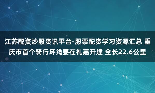 江苏配资炒股资讯平台-股票配资学习资源汇总 重庆市首个骑行环线要在礼嘉开建 全长22.6公里