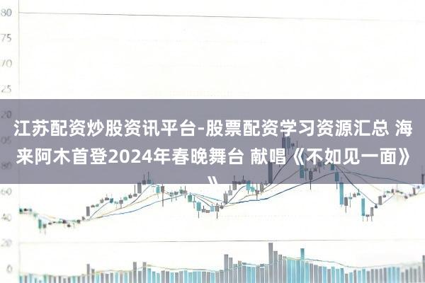 江苏配资炒股资讯平台-股票配资学习资源汇总 海来阿木首登2024年春晚舞台 献唱《不如见一面》