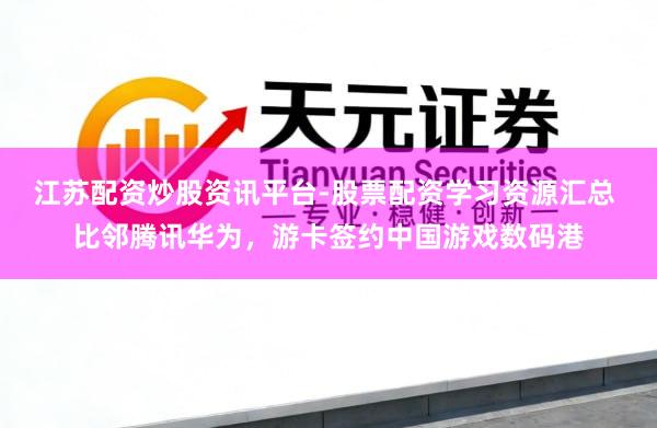江苏配资炒股资讯平台-股票配资学习资源汇总 比邻腾讯华为，游卡签约中国游戏数码港